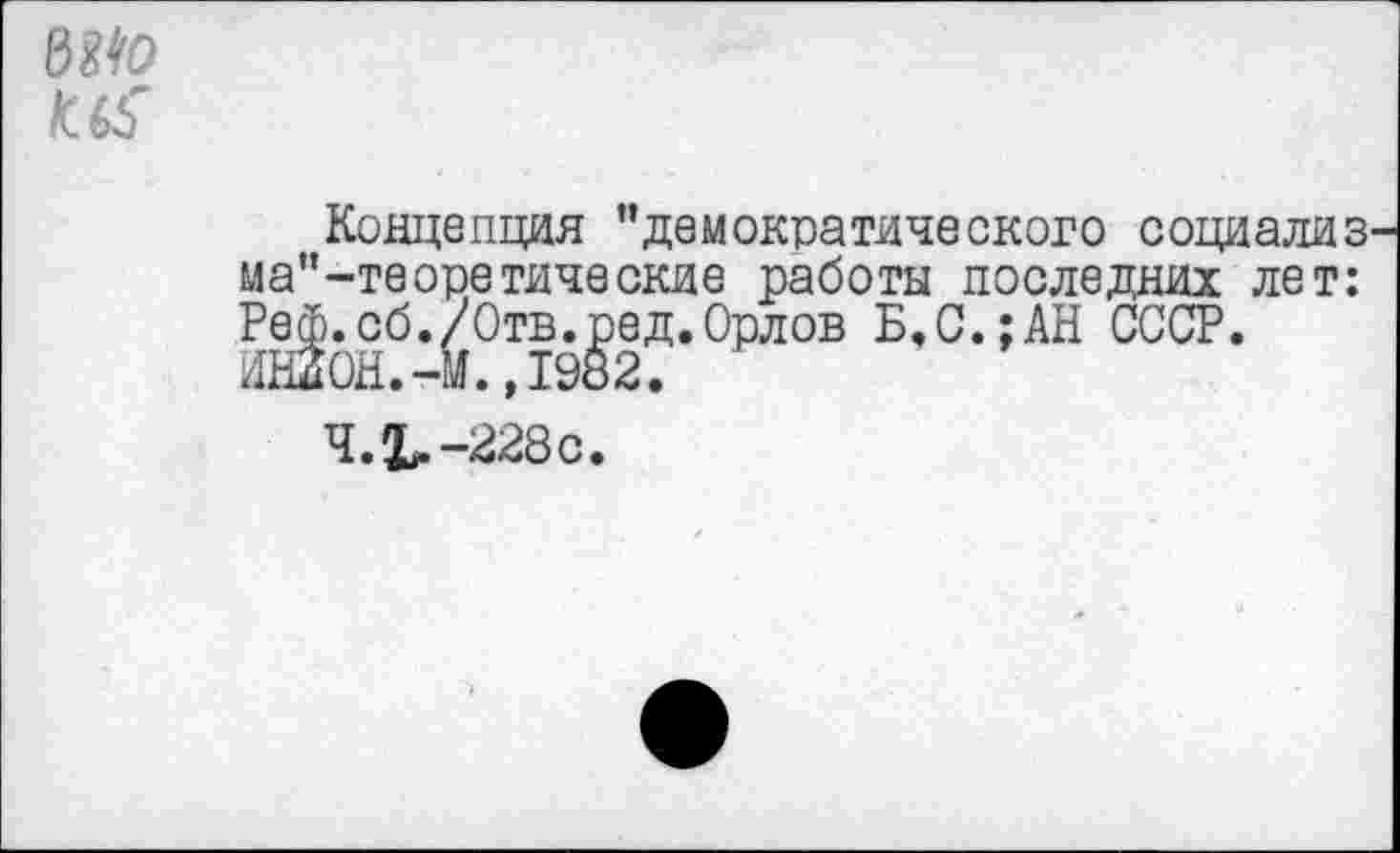 ﻿вм к.
Концепция "демократического социализ ма"-теоретические работы последних лет: Реф.сб./Отв.ред.Орлов Б,С.;АН СССР. ИН20Н.-М.,1982.
4.1.-228с.